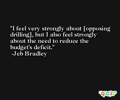 I feel very strongly about [opposing drilling], but I also feel strongly about the need to reduce the budget's deficit. -Jeb Bradley