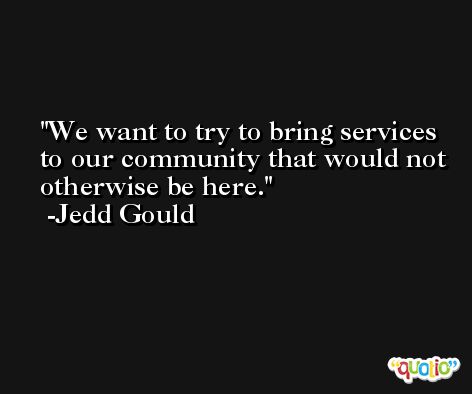 We want to try to bring services to our community that would not otherwise be here. -Jedd Gould