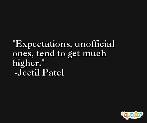 Expectations, unofficial ones, tend to get much higher. -Jeetil Patel