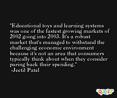 Educational toys and learning systems was one of the fastest growing markets of 2002 going into 2003. It's a robust market that's managed to withstand the challenging economic environment because it's not an area that consumers typically think about when they consider paring back their spending. -Jeetil Patel