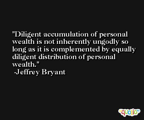 Diligent accumulation of personal wealth is not inherently ungodly so long as it is complemented by equally diligent distribution of personal wealth. -Jeffrey Bryant