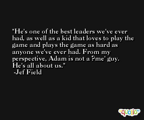 He's one of the best leaders we've ever had, as well as a kid that loves to play the game and plays the game as hard as anyone we've ever had. From my perspective, Adam is not a ?me' guy. He's all about us. -Jef Field