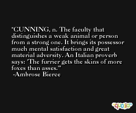 CUNNING, n. The faculty that distinguishes a weak animal or person from a strong one. It brings its possessor much mental satisfaction and great material adversity. An Italian proverb says: 'The furrier gets the skins of more foxes than asses.' -Ambrose Bierce