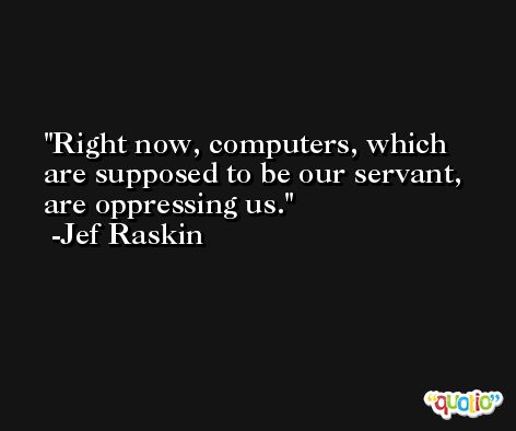 Right now, computers, which are supposed to be our servant, are oppressing us. -Jef Raskin