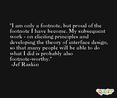 I am only a footnote, but proud of the footnote I have become. My subsequent work - on eliciting principles and developing the theory of interface design, so that many people will be able to do what I did is probably also footnote-worthy. -Jef Raskin