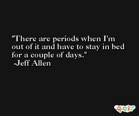 There are periods when I'm out of it and have to stay in bed for a couple of days. -Jeff Allen