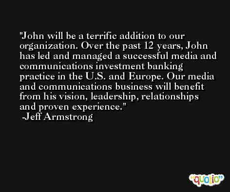 John will be a terrific addition to our organization. Over the past 12 years, John has led and managed a successful media and communications investment banking practice in the U.S. and Europe. Our media and communications business will benefit from his vision, leadership, relationships and proven experience. -Jeff Armstrong