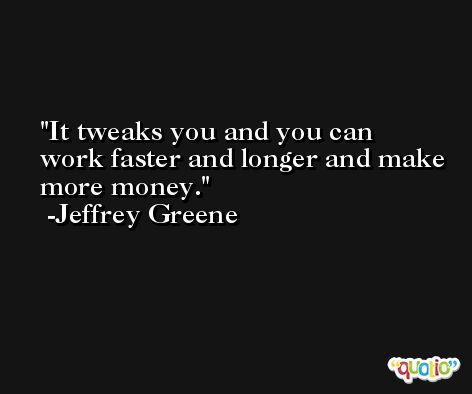 It tweaks you and you can work faster and longer and make more money. -Jeffrey Greene