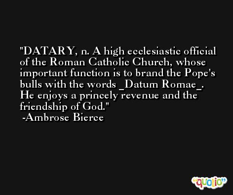 DATARY, n. A high ecclesiastic official of the Roman Catholic Church, whose important function is to brand the Pope's bulls with the words _Datum Romae_. He enjoys a princely revenue and the friendship of God. -Ambrose Bierce
