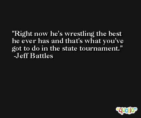 Right now he's wrestling the best he ever has and that's what you've got to do in the state tournament. -Jeff Battles