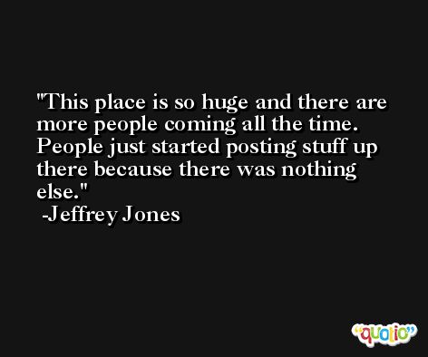 This place is so huge and there are more people coming all the time. People just started posting stuff up there because there was nothing else. -Jeffrey Jones