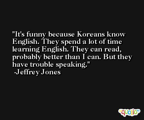 It's funny because Koreans know English. They spend a lot of time learning English. They can read, probably better than I can. But they have trouble speaking. -Jeffrey Jones