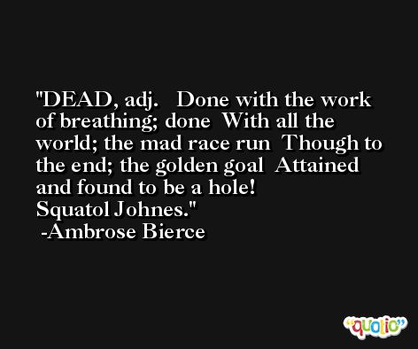 DEAD, adj.   Done with the work of breathing; done  With all the world; the mad race run  Though to the end; the golden goal  Attained and found to be a hole!               Squatol Johnes. -Ambrose Bierce
