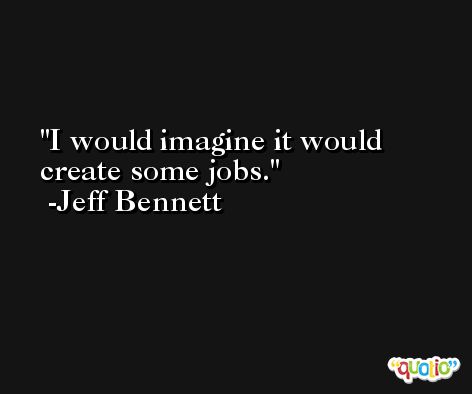 I would imagine it would create some jobs. -Jeff Bennett