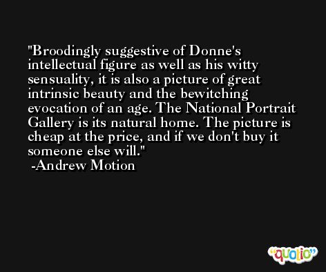 Broodingly suggestive of Donne's intellectual figure as well as his witty sensuality, it is also a picture of great intrinsic beauty and the bewitching evocation of an age. The National Portrait Gallery is its natural home. The picture is cheap at the price, and if we don't buy it someone else will. -Andrew Motion
