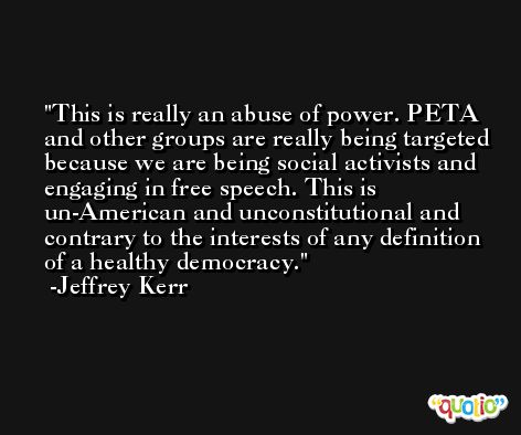 This is really an abuse of power. PETA and other groups are really being targeted because we are being social activists and engaging in free speech. This is un-American and unconstitutional and contrary to the interests of any definition of a healthy democracy. -Jeffrey Kerr
