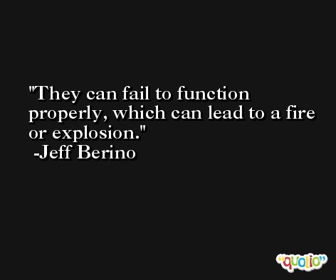 They can fail to function properly, which can lead to a fire or explosion. -Jeff Berino