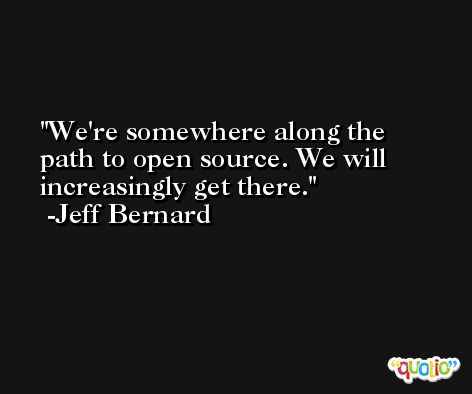 We're somewhere along the path to open source. We will increasingly get there. -Jeff Bernard