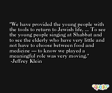 We have provided the young people with the tools to return to Jewish life, ... To see the young people singing at Shabbat and to see the elderly who have very little and not have to choose between food and medicine — to know we played a meaningful role was very moving. -Jeffrey Klein