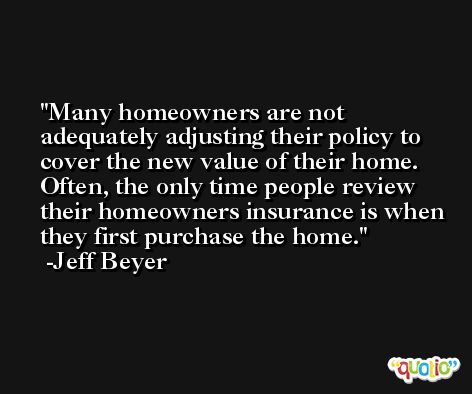 Many homeowners are not adequately adjusting their policy to cover the new value of their home. Often, the only time people review their homeowners insurance is when they first purchase the home. -Jeff Beyer