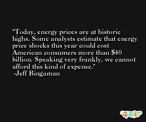 Today, energy prices are at historic highs. Some analysts estimate that energy price shocks this year could cost American consumers more than $40 billion. Speaking very frankly, we cannot afford this kind of expense. -Jeff Bingaman