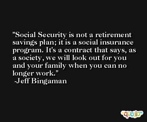 Social Security is not a retirement savings plan; it is a social insurance program. It's a contract that says, as a society, we will look out for you and your family when you can no longer work. -Jeff Bingaman