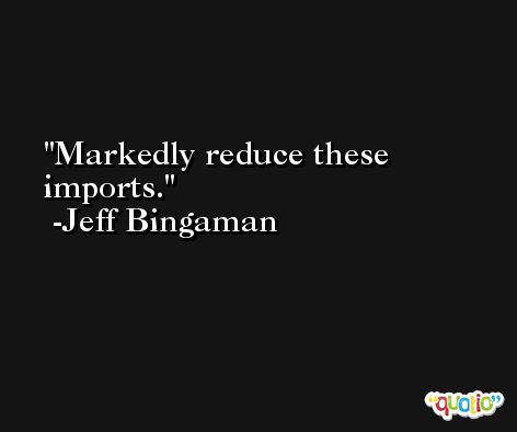 Markedly reduce these imports. -Jeff Bingaman