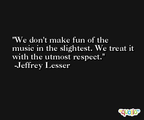 We don't make fun of the music in the slightest. We treat it with the utmost respect. -Jeffrey Lesser