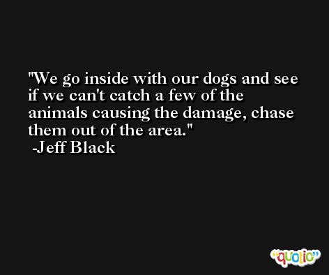 We go inside with our dogs and see if we can't catch a few of the animals causing the damage, chase them out of the area. -Jeff Black