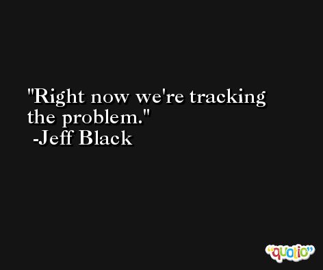 Right now we're tracking the problem. -Jeff Black