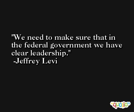 We need to make sure that in the federal government we have clear leadership. -Jeffrey Levi