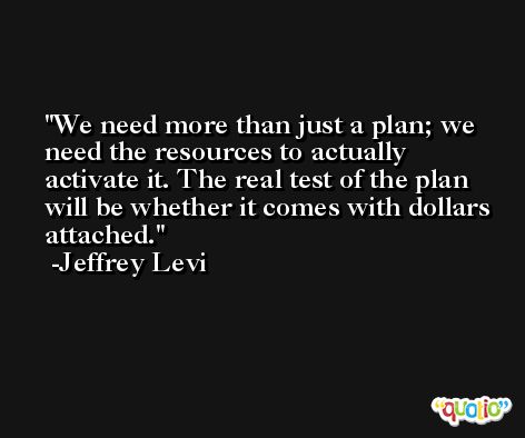 We need more than just a plan; we need the resources to actually activate it. The real test of the plan will be whether it comes with dollars attached. -Jeffrey Levi