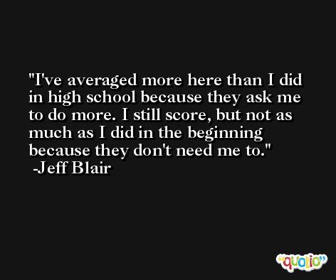 I've averaged more here than I did in high school because they ask me to do more. I still score, but not as much as I did in the beginning because they don't need me to. -Jeff Blair