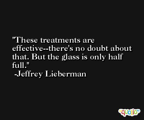 These treatments are effective--there's no doubt about that. But the glass is only half full. -Jeffrey Lieberman