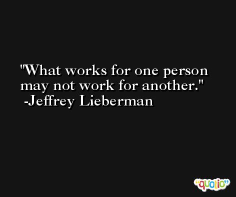 What works for one person may not work for another. -Jeffrey Lieberman