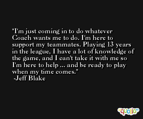 I'm just coming in to do whatever Coach wants me to do. I'm here to support my teammates. Playing 13 years in the league, I have a lot of knowledge of the game, and I can't take it with me so I'm here to help ... and be ready to play when my time comes. -Jeff Blake