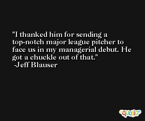 I thanked him for sending a top-notch major league pitcher to face us in my managerial debut. He got a chuckle out of that. -Jeff Blauser