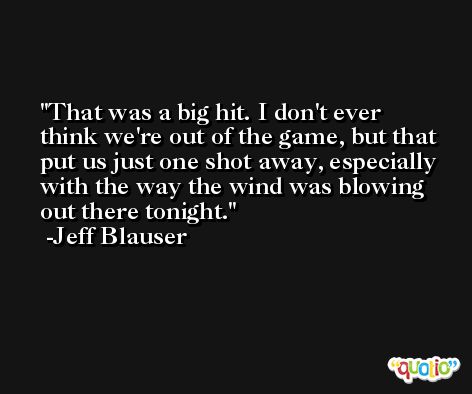 That was a big hit. I don't ever think we're out of the game, but that put us just one shot away, especially with the way the wind was blowing out there tonight. -Jeff Blauser