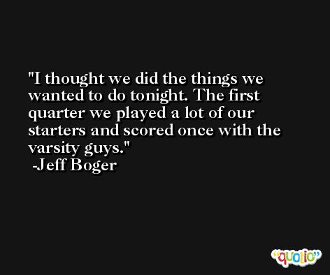 I thought we did the things we wanted to do tonight. The first quarter we played a lot of our starters and scored once with the varsity guys. -Jeff Boger