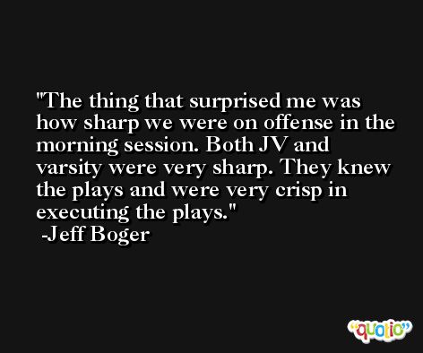 The thing that surprised me was how sharp we were on offense in the morning session. Both JV and varsity were very sharp. They knew the plays and were very crisp in executing the plays. -Jeff Boger