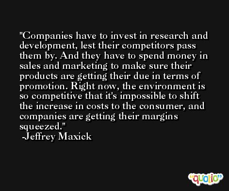 Companies have to invest in research and development, lest their competitors pass them by. And they have to spend money in sales and marketing to make sure their products are getting their due in terms of promotion. Right now, the environment is so competitive that it's impossible to shift the increase in costs to the consumer, and companies are getting their margins squeezed. -Jeffrey Maxick