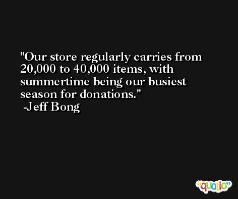 Our store regularly carries from 20,000 to 40,000 items, with summertime being our busiest season for donations. -Jeff Bong