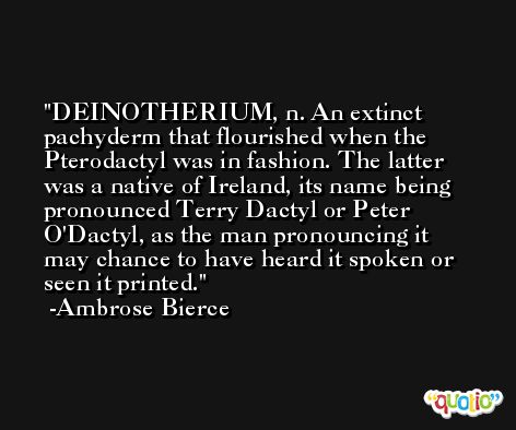 DEINOTHERIUM, n. An extinct pachyderm that flourished when the Pterodactyl was in fashion. The latter was a native of Ireland, its name being pronounced Terry Dactyl or Peter O'Dactyl, as the man pronouncing it may chance to have heard it spoken or seen it printed. -Ambrose Bierce
