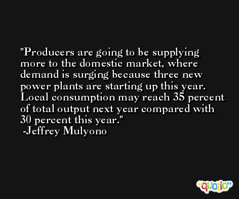 Producers are going to be supplying more to the domestic market, where demand is surging because three new power plants are starting up this year. Local consumption may reach 35 percent of total output next year compared with 30 percent this year. -Jeffrey Mulyono