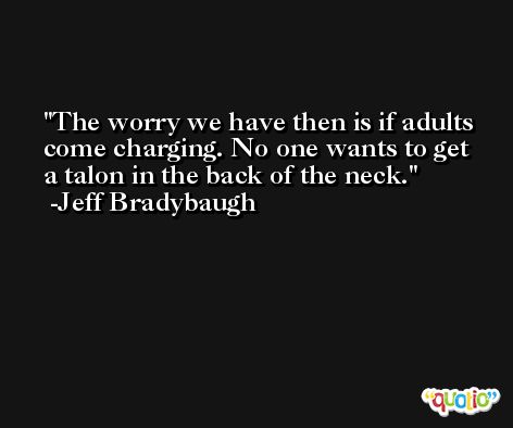 The worry we have then is if adults come charging. No one wants to get a talon in the back of the neck. -Jeff Bradybaugh