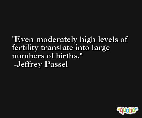 Even moderately high levels of fertility translate into large numbers of births. -Jeffrey Passel