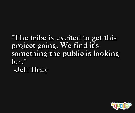 The tribe is excited to get this project going. We find it's something the public is looking for. -Jeff Bray