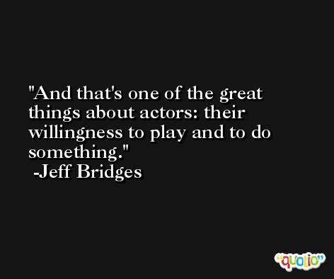 And that's one of the great things about actors: their willingness to play and to do something. -Jeff Bridges