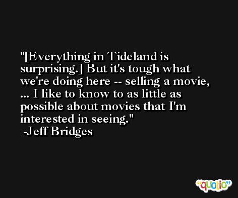 [Everything in Tideland is surprising.] But it's tough what we're doing here -- selling a movie, ... I like to know to as little as possible about movies that I'm interested in seeing. -Jeff Bridges