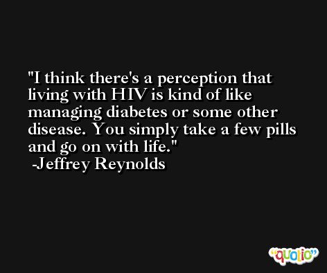 I think there's a perception that living with HIV is kind of like managing diabetes or some other disease. You simply take a few pills and go on with life. -Jeffrey Reynolds